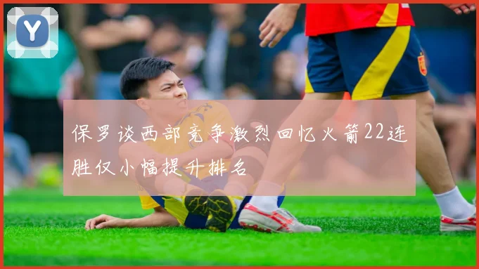 保罗谈西部竞争激烈回忆火箭22连胜仅小幅提升排名