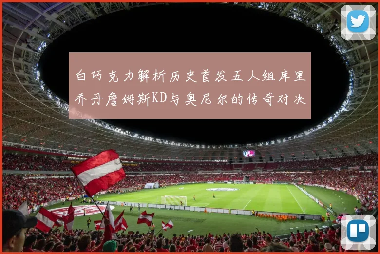 白巧克力解析历史首发五人组库里乔丹詹姆斯KD与奥尼尔的传奇对决与影响