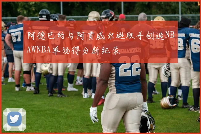 阿德巴约与阿贾威尔逊联手创造NBAWNBA单场得分新纪录