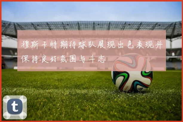 穆斯卡特期待球队展现出色表现并保持良好氛围与斗志