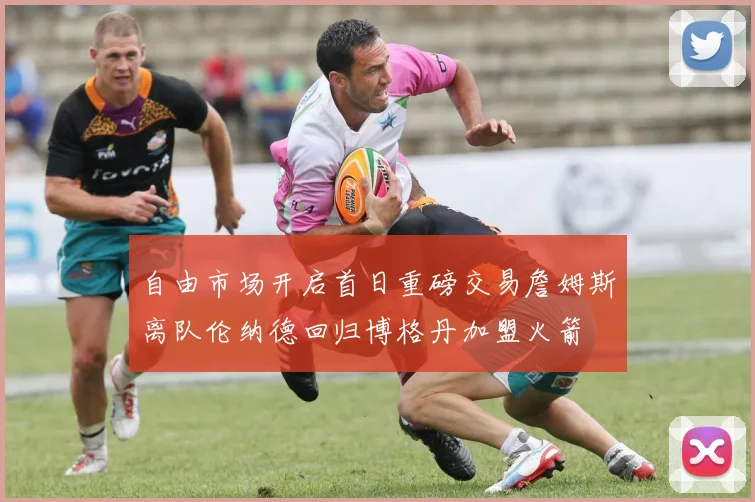 自由市场开启首日重磅交易詹姆斯离队伦纳德回归博格丹加盟火箭