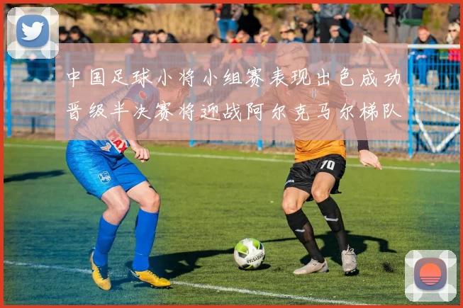 中国足球小将小组赛表现出色成功晋级半决赛将迎战阿尔克马尔梯队