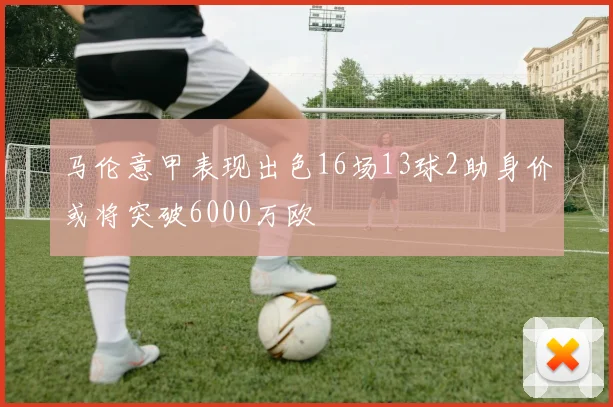 马伦意甲表现出色16场13球2助身价或将突破6000万欧