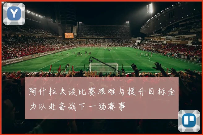 阿什拉夫谈比赛艰难与提升目标全力以赴备战下一场赛事