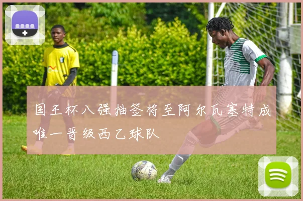 国王杯八强抽签将至阿尔瓦塞特成唯一晋级西乙球队