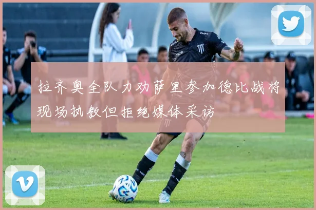 拉齐奥全队力劝萨里参加德比战将现场执教但拒绝媒体采访
