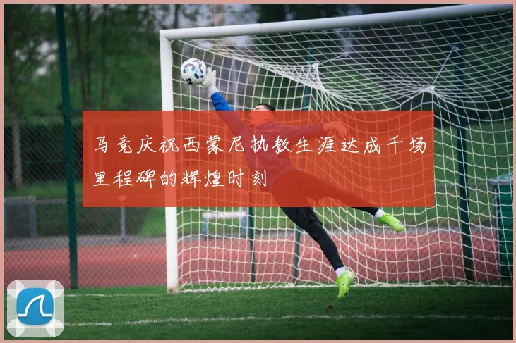 马竞庆祝西蒙尼执教生涯达成千场里程碑的辉煌时刻