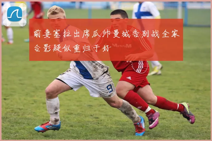 前妻塞拉出席瓜帅曼城告别战全家合影疑似重归于好