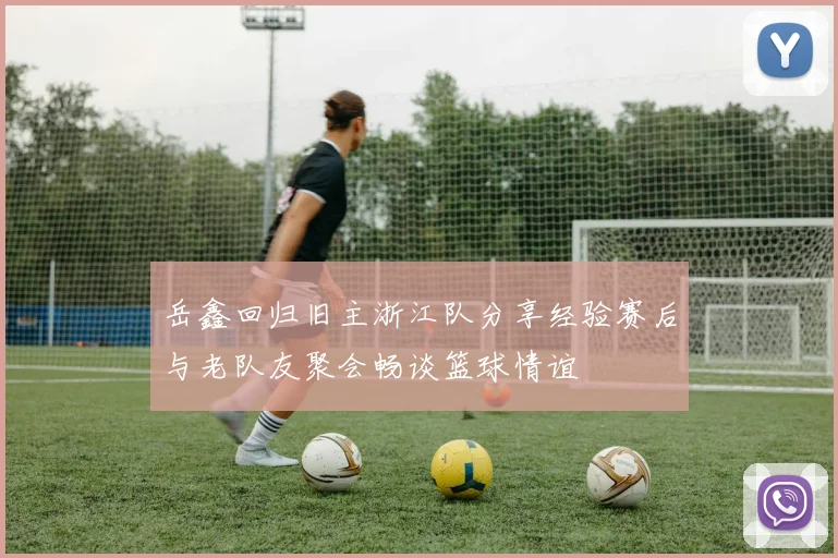 岳鑫回归旧主浙江队分享经验赛后与老队友聚会畅谈篮球情谊
