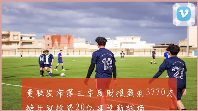 曼联发布第三季度财报盈利3770万镑计划投资20亿建设新球场