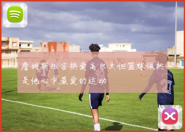 詹姆斯坦言热爱高尔夫但篮球依然是他心中最爱的运动
