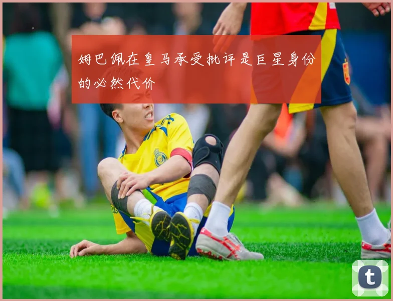姆巴佩在皇马承受批评是巨星身份的必然代价