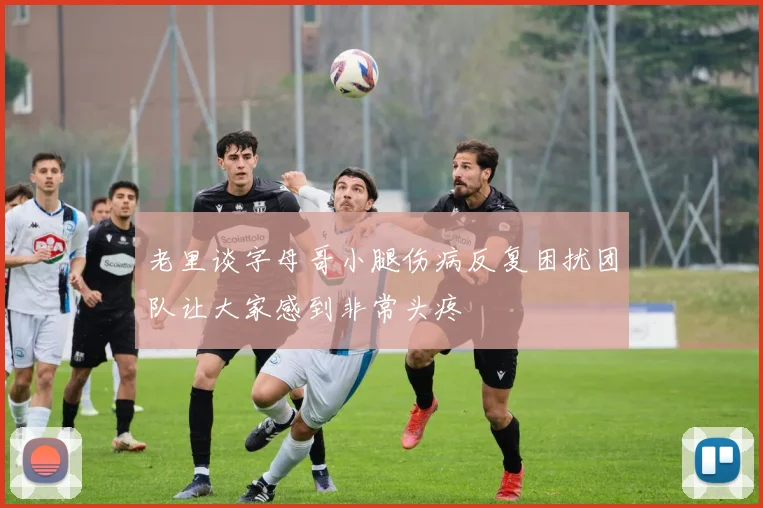 老里谈字母哥小腿伤病反复困扰团队让大家感到非常头疼