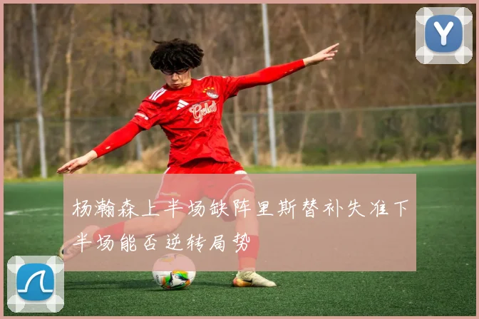 杨瀚森上半场缺阵里斯替补失准下半场能否逆转局势