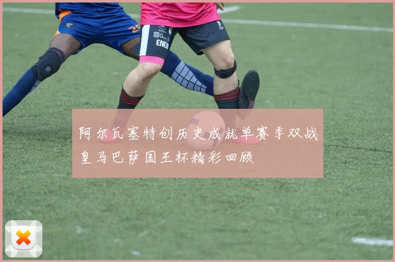 阿尔瓦塞特创历史成就单赛季双战皇马巴萨国王杯精彩回顾