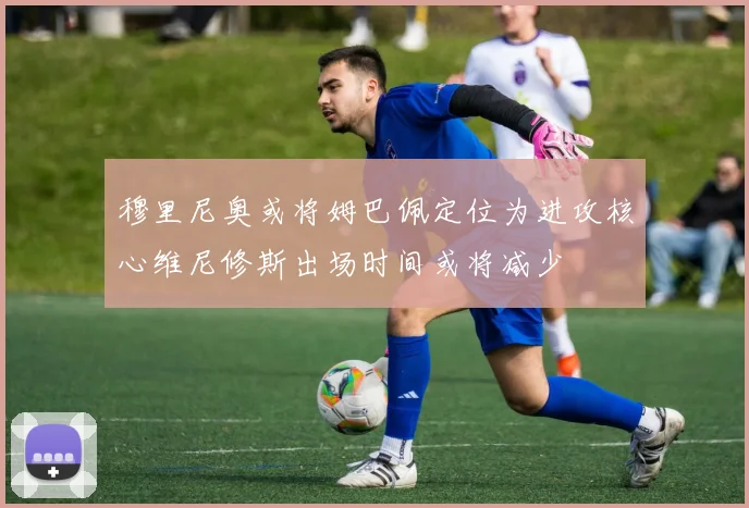 穆里尼奥或将姆巴佩定位为进攻核心维尼修斯出场时间或将减少