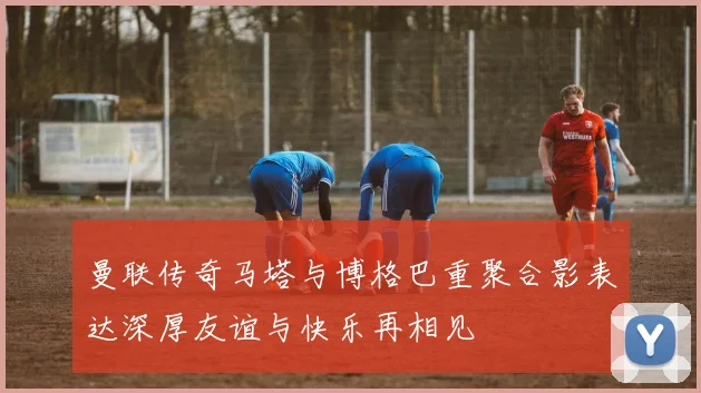 曼联传奇马塔与博格巴重聚合影表达深厚友谊与快乐再相见