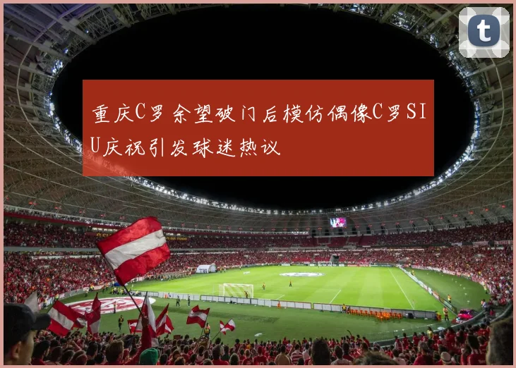重庆C罗余望破门后模仿偶像C罗SIU庆祝引发球迷热议