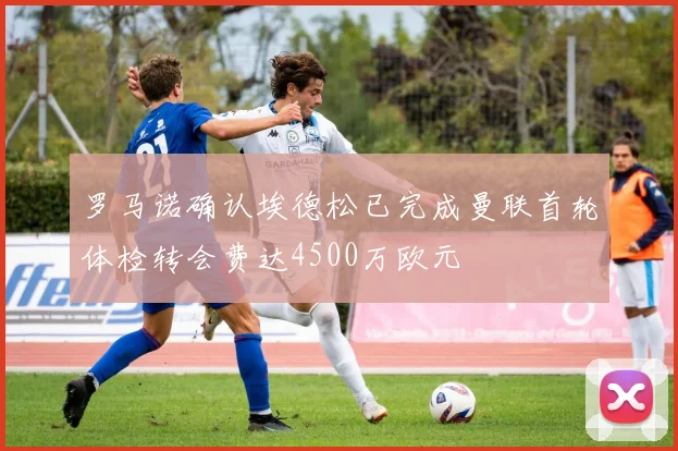 罗马诺确认埃德松已完成曼联首轮体检转会费达4500万欧元